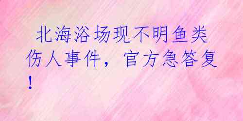  北海浴场现不明鱼类伤人事件，官方急答复！ 