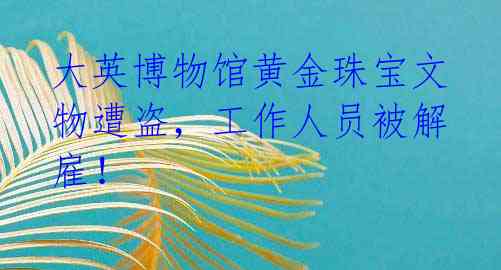 大英博物馆黄金珠宝文物遭盗,工作人员被解雇!