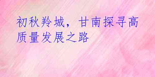 初秋羚城,甘南探寻高质量发展之路