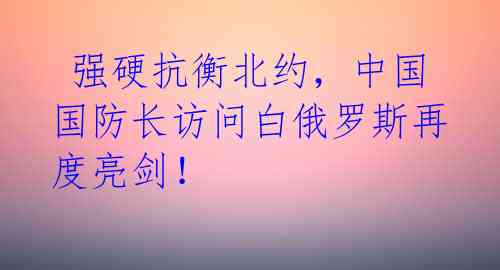 强硬抗衡北约,中国国防长访问白俄罗斯再度亮剑!