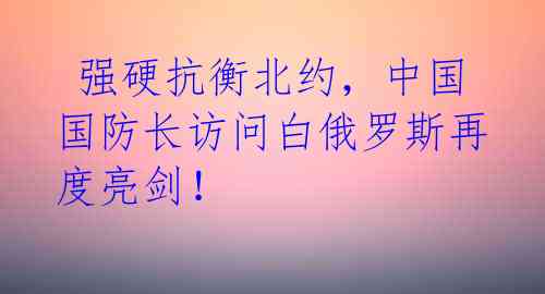  强硬抗衡北约，中国国防长访问白俄罗斯再度亮剑！ 