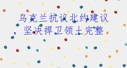 乌克兰抗议北约建议,坚决捍卫领土完整