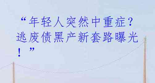 “年轻人突然中重症？逃废债黑产新套路曝光！” 