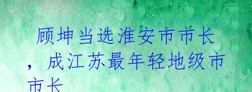 顾坤当选淮安市市长,成江苏最年轻地级市市长