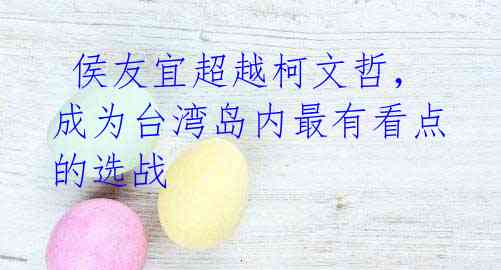 侯友宜超越柯文哲,成为台湾岛内最有看点的选战