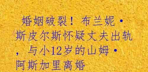 婚姻破裂!布兰妮·斯皮尔斯怀疑丈夫出轨,与小12岁的山姆·阿斯加里离婚