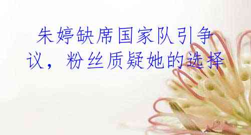  朱婷缺席国家队引争议，粉丝质疑她的选择