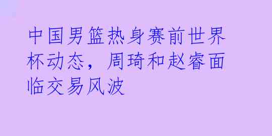 中国男篮热身赛前世界杯动态，周琦和赵睿面临交易风波