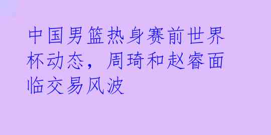 中国男篮热身赛前世界杯动态，周琦和赵睿面临交易风波 