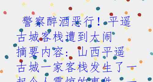  警察醉酒恶行！平遥古城客栈遭到大闹 摘要内容: 山西平遥古城一家客栈发生了一起令人震惊的事件，一名醉酒的警察向女前台索