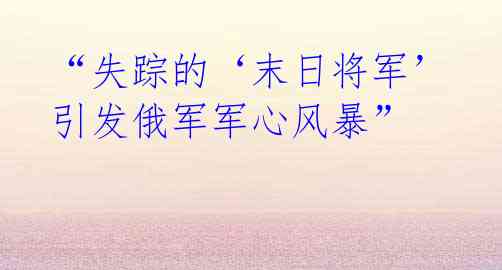 “失踪的‘末日将军’引发俄军军心风暴”