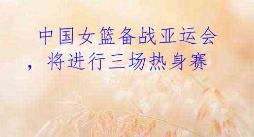  中国女篮备战亚运会，将进行三场热身赛