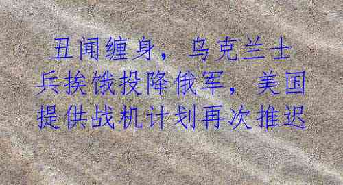  丑闻缠身，乌克兰士兵挨饿投降俄军，美国提供战机计划再次推迟