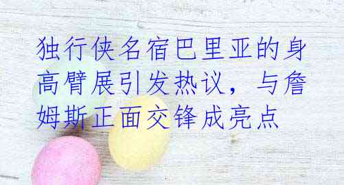 独行侠名宿巴里亚的身高臂展引发热议，与詹姆斯正面交锋成亮点