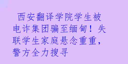  西安翻译学院学生被电诈集团骗至缅甸！失联学生家庭悬念重重，警方全力搜寻