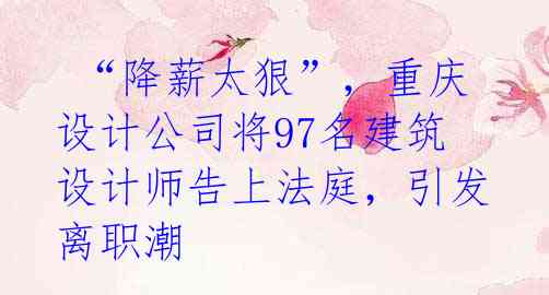  “降薪太狠”，重庆设计公司将97名建筑设计师告上法庭，引发离职潮