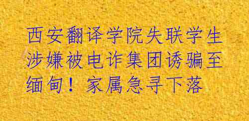 西安翻译学院失联学生涉嫌被电诈集团诱骗至缅甸！家属急寻下落