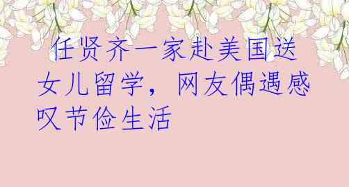  任贤齐一家赴美国送女儿留学，网友偶遇感叹节俭生活