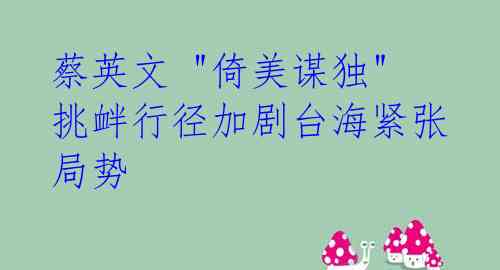 蔡英文 "倚美谋独" 挑衅行径加剧台海紧张局势