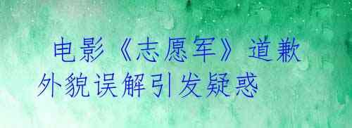  电影《志愿军》道歉 外貌误解引发疑惑 