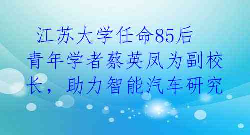  江苏大学任命85后青年学者蔡英凤为副校长，助力智能汽车研究 