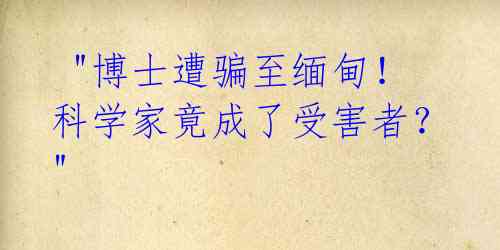  "博士遭骗至缅甸！科学家竟成了受害者？" 