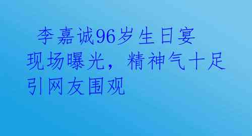  李嘉诚96岁生日宴现场曝光，精神气十足引网友围观