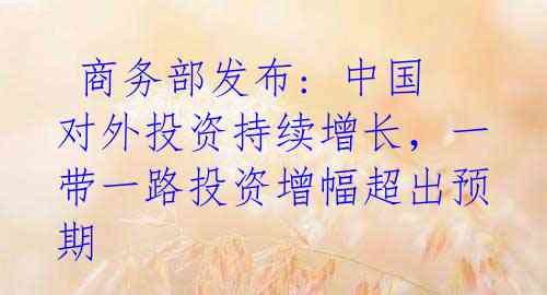  商务部发布: 中国对外投资持续增长，一带一路投资增幅超出预期