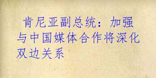  肯尼亚副总统：加强与中国媒体合作将深化双边关系