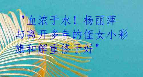  "血浓于水！杨丽萍与离开多年的侄女小彩旗和解重修于好"