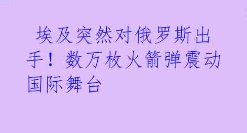  埃及突然对俄罗斯出手！数万枚火箭弹震动国际舞台 