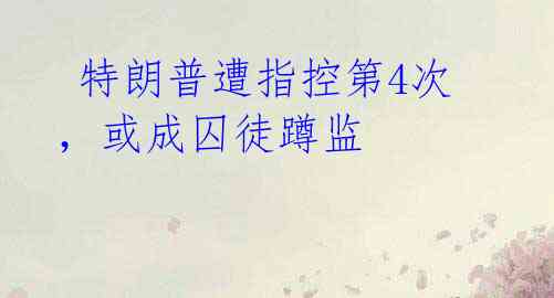  特朗普遭指控第4次，或成囚徒蹲监