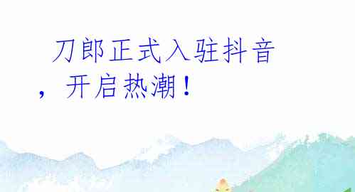  刀郎正式入驻抖音，开启热潮！
