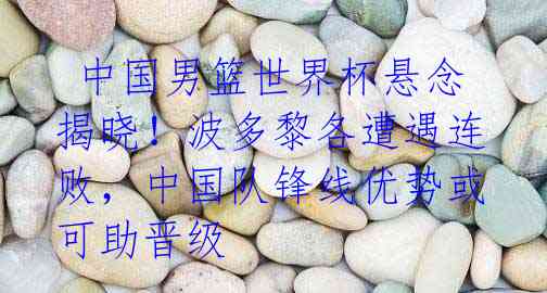  中国男篮世界杯悬念揭晓！波多黎各遭遇连败，中国队锋线优势或可助晋级