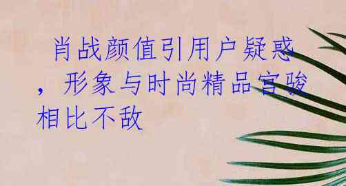  肖战颜值引用户疑惑，形象与时尚精品宫骏相比不敌