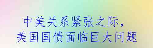  中美关系紧张之际，美国国债面临巨大问题！