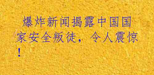  爆炸新闻揭露中国国家安全叛徒，令人震惊！