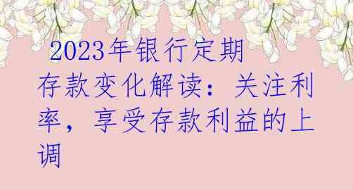  2023年银行定期存款变化解读：关注利率，享受存款利益的上调 