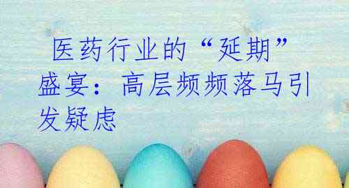  医药行业的“延期”盛宴：高层频频落马引发疑虑