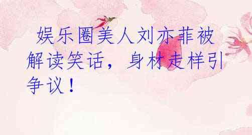  娱乐圈美人刘亦菲被解读笑话，身材走样引争议！