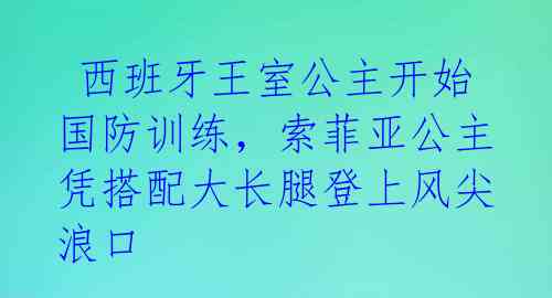  西班牙王室公主开始国防训练，索菲亚公主凭搭配大长腿登上风尖浪口 