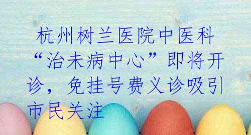  杭州树兰医院中医科“治未病中心”即将开诊，免挂号费义诊吸引市民关注