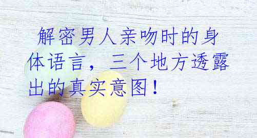  解密男人亲吻时的身体语言，三个地方透露出的真实意图！