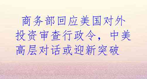 商务部回应美国对外投资审查行政令，中美高层对话或迎新突破