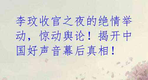 李玟收官之夜的绝情举动，惊动舆论！揭开中国好声音幕后真相！