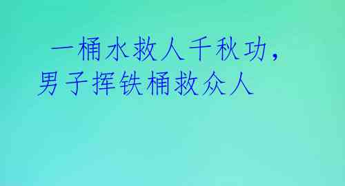  一桶水救人千秋功，男子挥铁桶救众人