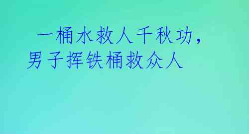  一桶水救人千秋功，男子挥铁桶救众人 