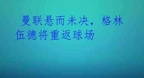  曼联悬而未决，格林伍德将重返球场