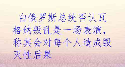  白俄罗斯总统否认瓦格纳叛乱是一场表演，称其会对每个人造成毁灭性后果 