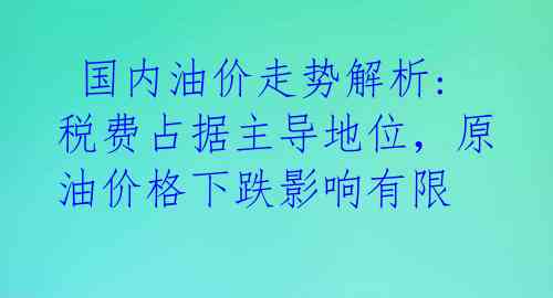  国内油价走势解析:税费占据主导地位，原油价格下跌影响有限